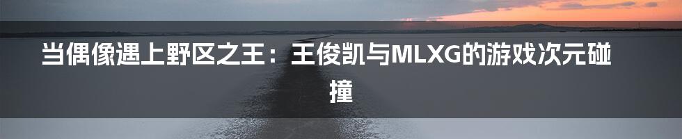当偶像遇上野区之王：王俊凯与MLXG的游戏次元碰撞
