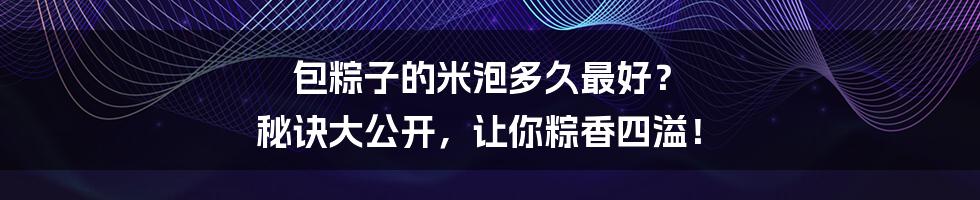 包粽子的米泡多久最好？ 秘诀大公开，让你粽香四溢！
