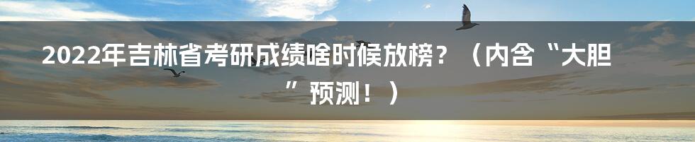 2022年吉林省考研成绩啥时候放榜？（内含“大胆”预测！）