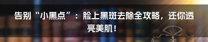 告别“小黑点”：脸上黑斑去除全攻略，还你透亮美肌！