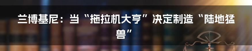 兰博基尼：当“拖拉机大亨”决定制造“陆地猛兽”