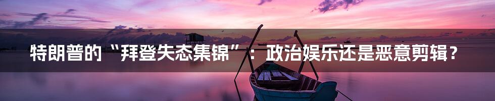 特朗普的“拜登失态集锦”：政治娱乐还是恶意剪辑？