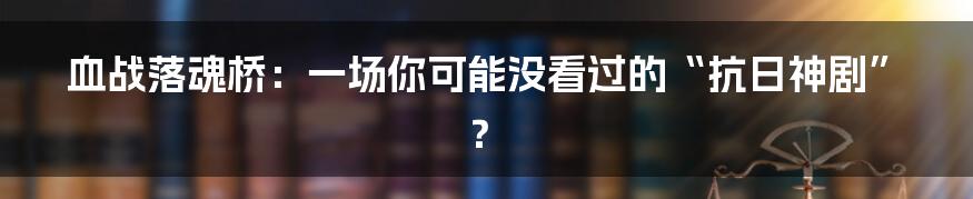 血战落魂桥：一场你可能没看过的“抗日神剧”？