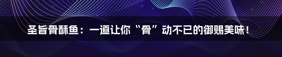 圣旨骨酥鱼：一道让你“骨”动不已的御赐美味！