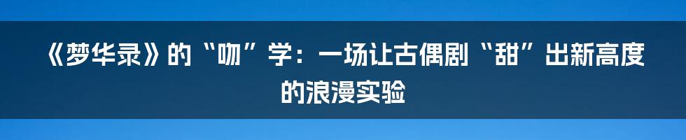 《梦华录》的“吻”学:一场让古偶剧“甜”出新高度的浪漫实验