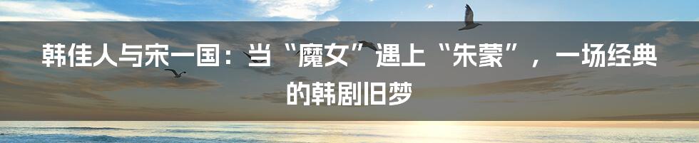 韩佳人与宋一国:当“魔女”遇上“朱蒙”,一场经典的韩剧旧梦
