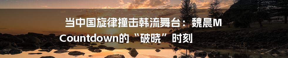 当中国旋律撞击韩流舞台:魏晨M Countdown的“破晓”时刻