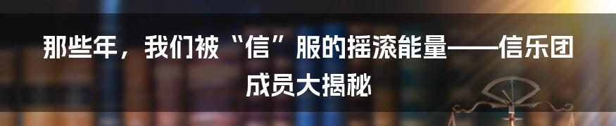那些年,我们被“信”服的摇滚能量——信乐团成员大揭秘