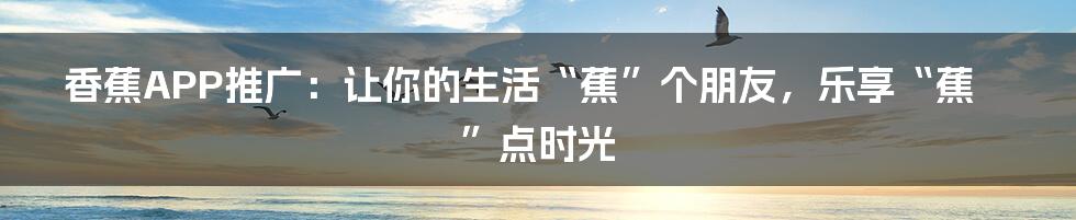 香蕉APP推广:让你的生活“蕉”个朋友,乐享“蕉”点时光