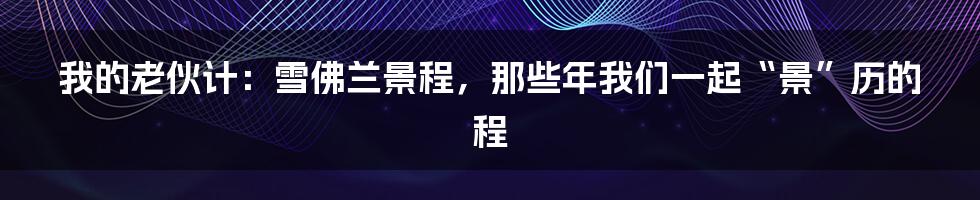 我的老伙计：雪佛兰景程，那些年我们一起“景”历的程