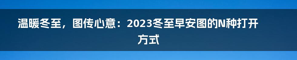 温暖冬至，图传心意：2023冬至早安图的N种打开方式