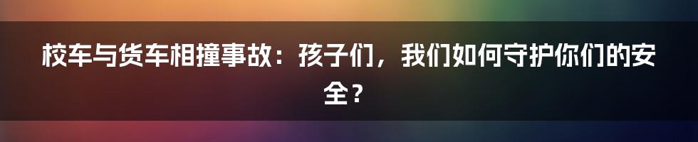 校车与货车相撞事故：孩子们，我们如何守护你们的安全？