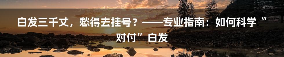 白发三千丈，愁得去挂号？——专业指南：如何科学“对付”白发