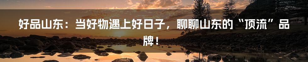 好品山东：当好物遇上好日子，聊聊山东的“顶流”品牌！