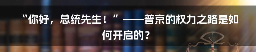 “你好，总统先生！”——普京的权力之路是如何开启的？