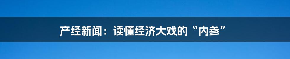 产经新闻：读懂经济大戏的“内参”