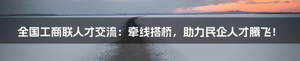 全国工商联人才交流:牵线搭桥,助力民企人才腾飞!