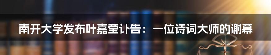 南开大学发布叶嘉莹讣告：一位诗词大师的谢幕
