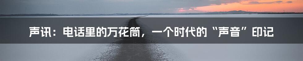 声讯：电话里的万花筒，一个时代的“声音”印记