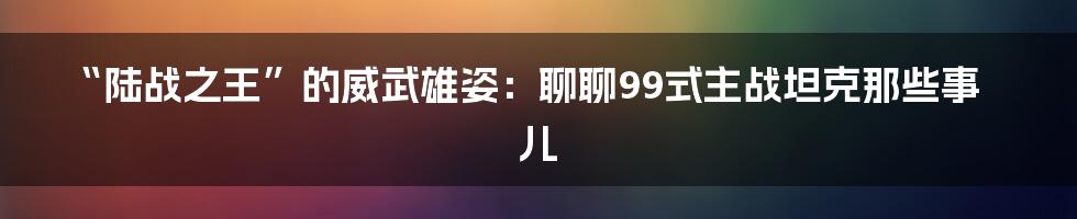 “陆战之王”的威武雄姿：聊聊99式主战坦克那些事儿
