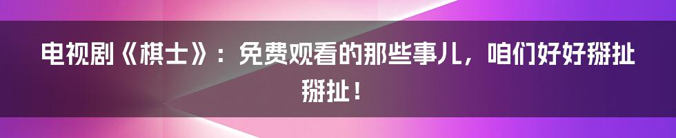 电视剧《棋士》:免费观看的那些事儿,咱们好好掰扯掰扯!
