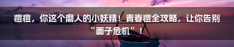 痘痘,你这个磨人的小妖精!青春痘全攻略,让你告别“面子危机”!