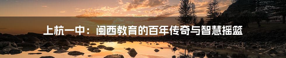 上杭一中：闽西教育的百年传奇与智慧摇篮