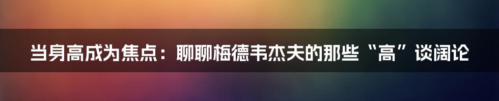 当身高成为焦点：聊聊梅德韦杰夫的那些“高”谈阔论