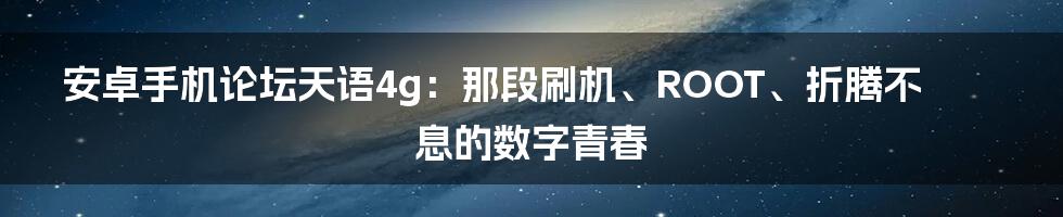 安卓手机论坛天语4g：那段刷机、ROOT、折腾不息的数字青春