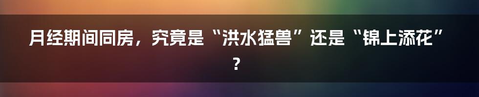 月经期间同房，究竟是“洪水猛兽”还是“锦上添花”？
