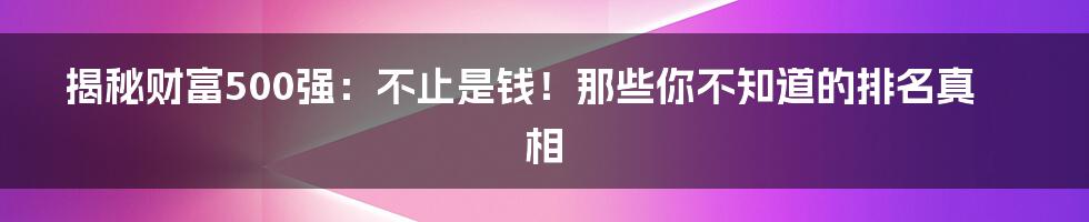 揭秘财富500强:不止是钱!那些你不知道的排名真相