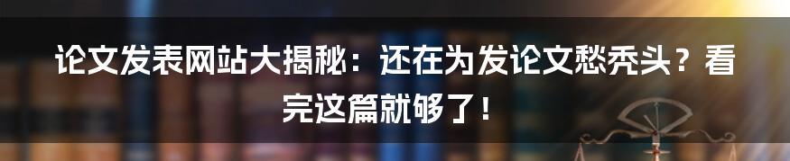 论文发表网站大揭秘：还在为发论文愁秃头？看完这篇就够了！