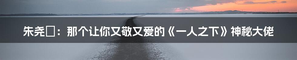 朱尧堃:那个让你又敬又爱的《一人之下》神秘大佬