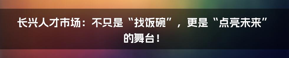 长兴人才市场:不只是“找饭碗”,更是“点亮未来”的舞台!