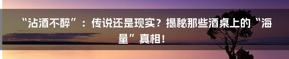 “沾酒不醉”：传说还是现实？揭秘那些酒桌上的“海量”真相！