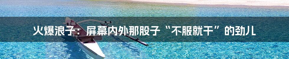 火爆浪子：屏幕内外那股子“不服就干”的劲儿