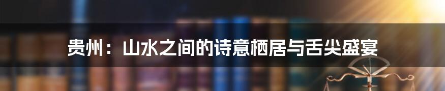 贵州：山水之间的诗意栖居与舌尖盛宴