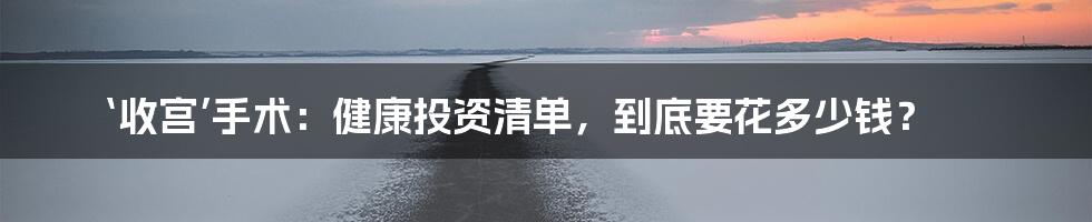 ‘收宫’手术:健康投资清单,到底要花多少钱?