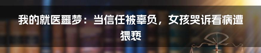 我的就医噩梦：当信任被辜负，女孩哭诉看病遭猥亵