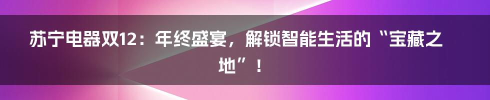 苏宁电器双12：年终盛宴，解锁智能生活的“宝藏之地”！
