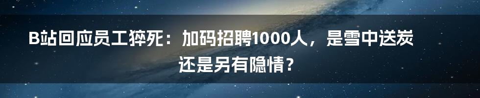 B站回应员工猝死：加码招聘1000人，是雪中送炭还是另有隐情？