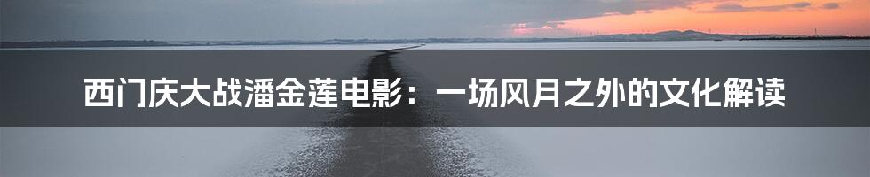 西门庆大战潘金莲电影:一场风月之外的文化解读