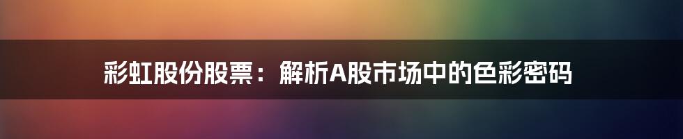 彩虹股份股票:解析A股市场中的色彩密码