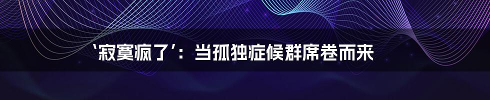 ‘寂寞疯了’：当孤独症候群席卷而来