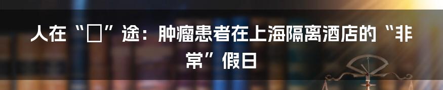 人在“囧”途：肿瘤患者在上海隔离酒店的“非常”假日