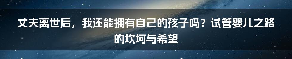 丈夫离世后，我还能拥有自己的孩子吗？试管婴儿之路的坎坷与希望