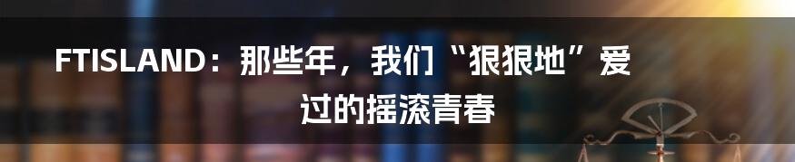 FTISLAND:那些年,我们“狠狠地”爱过的摇滚青春