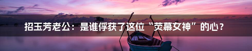 招玉芳老公：是谁俘获了这位“荧幕女神”的心？