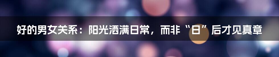 好的男女关系：阳光洒满日常，而非“日”后才见真章