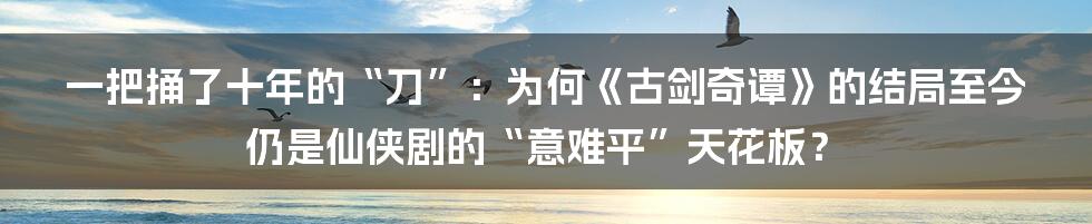 一把捅了十年的“刀”：为何《古剑奇谭》的结局至今仍是仙侠剧的“意难平”天花板？